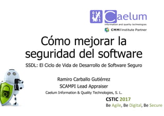 CSTIC 2017
Be Agile, Be Digital, Be Secure
Cómo mejorar la
seguridad del software
SSDL: El Ciclo de Vida de Desarrollo de Software Seguro
Ramiro Carballo Gutiérrez
SCAMPI Lead Appraiser
Caelum Information & Quality Technologies, S. L.
 