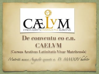 De conventu eo c.n. 
CAELVM 
(Cursus Aestivus Latinitatis Vivae Matritensis) 
Matriti mense Augusto exeunte a. D. MMXIV habito 
 