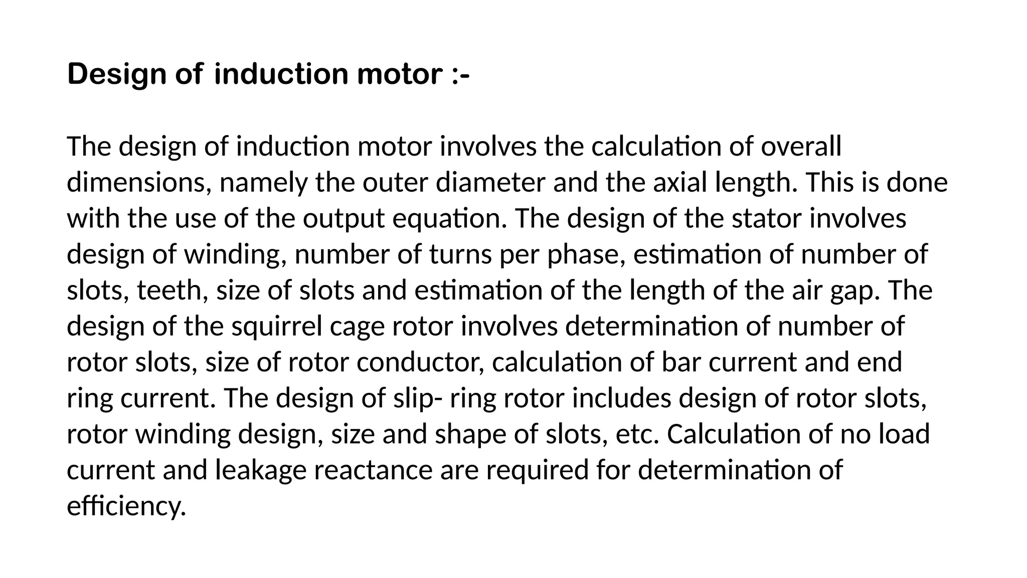 Design of induction motor :-
The design of induction motor involves the calculation of overall
dimensions, namely the outer diameter and the axial length. This is done
with the use of the output equation. The design of the stator involves
design of winding, number of turns per phase, estimation of number of
slots, teeth, size of slots and estimation of the length of the air gap. The
design of the squirrel cage rotor involves determination of number of
rotor slots, size of rotor conductor, calculation of bar current and end
ring current. The design of slip- ring rotor includes design of rotor slots,
rotor winding design, size and shape of slots, etc. Calculation of no load
current and leakage reactance are required for determination of
efficiency.
 