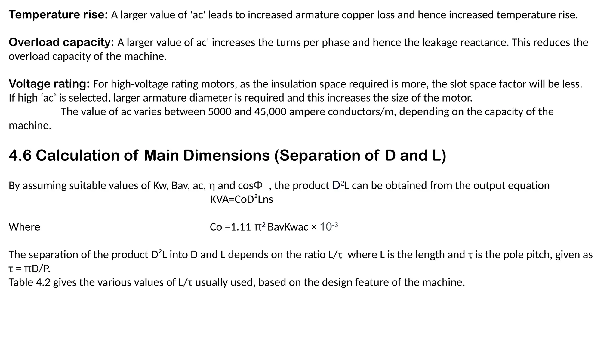 Temperature rise: A larger value of 'ac' leads to increased armature copper loss and hence increased temperature rise.
Overload capacity: A larger value of ac' increases the turns per phase and hence the leakage reactance. This reduces the
overload capacity of the machine.
Voltage rating: For high-voltage rating motors, as the insulation space required is more, the slot space factor will be less.
If high ‘ac’ is selected, larger armature diameter is required and this increases the size of the motor.
The value of ac varies between 5000 and 45,000 ampere conductors/m, depending on the capacity of the
machine.
4.6 Calculation of Main Dimensions (Separation of D and L)
By assuming suitable values of Kw, Bav, ac, η and cosΦ , the product D2
L can be obtained from the output equation
KVA=CoD²Lns
Where Co =1.11 π2
BavKwac × 10-3
The separation of the product D²L into D and L depends on the ratio L/τ where L is the length and τ is the pole pitch, given as
τ = πD/P.
Table 4.2 gives the various values of L/τ usually used, based on the design feature of the machine.
 