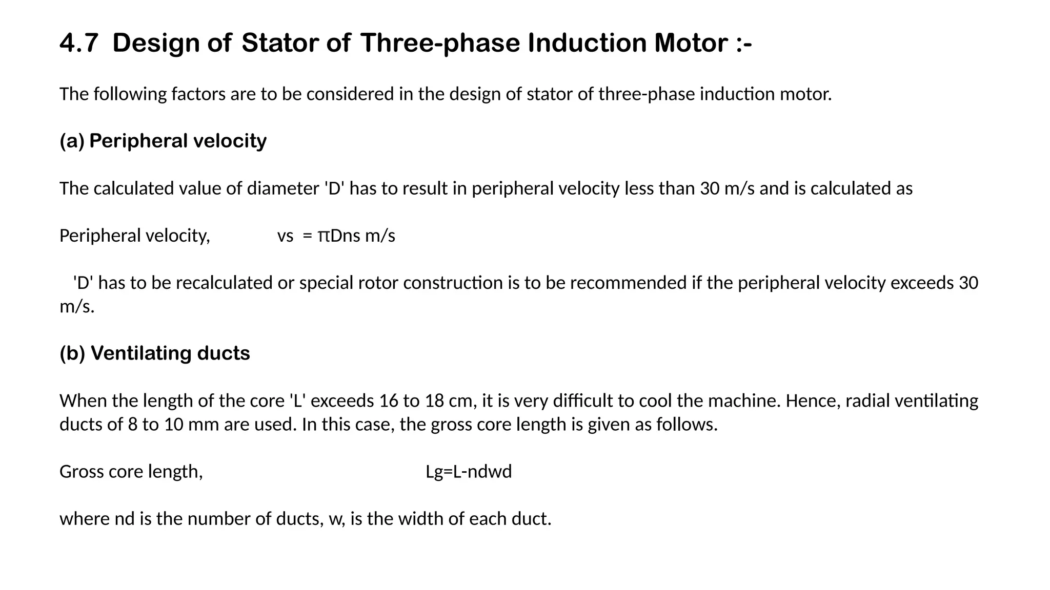 4.7 Design of Stator of Three-phase Induction Motor :-
The following factors are to be considered in the design of stator of three-phase induction motor.
(a) Peripheral velocity
The calculated value of diameter 'D' has to result in peripheral velocity less than 30 m/s and is calculated as
Peripheral velocity, vs = πDns m/s
'D' has to be recalculated or special rotor construction is to be recommended if the peripheral velocity exceeds 30
m/s.
(b) Ventilating ducts
When the length of the core 'L' exceeds 16 to 18 cm, it is very difficult to cool the machine. Hence, radial ventilating
ducts of 8 to 10 mm are used. In this case, the gross core length is given as follows.
Gross core length, Lg=L-ndwd
where nd is the number of ducts, w, is the width of each duct.
 