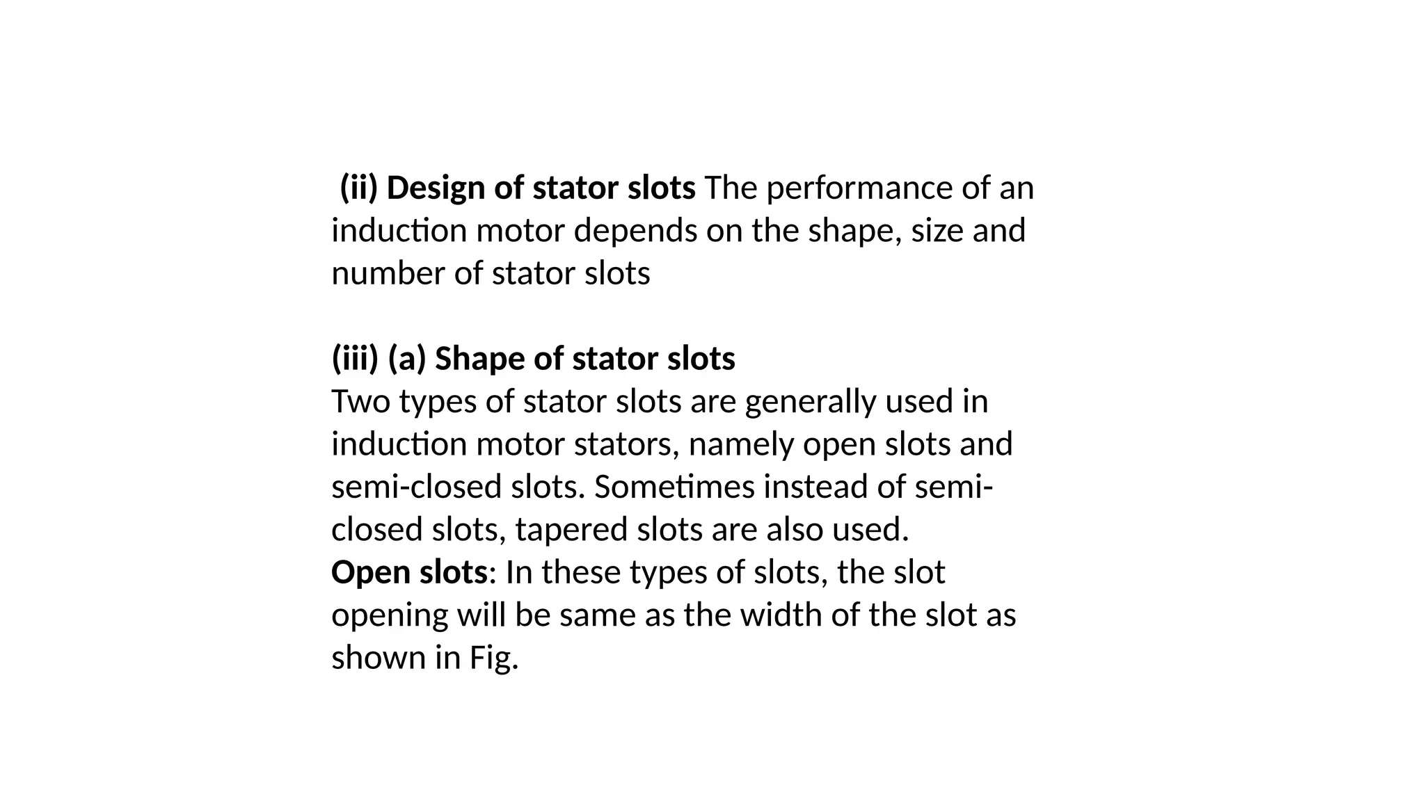 (ii) Design of stator slots The performance of an
induction motor depends on the shape, size and
number of stator slots
(iii) (a) Shape of stator slots
Two types of stator slots are generally used in
induction motor stators, namely open slots and
semi-closed slots. Sometimes instead of semi-
closed slots, tapered slots are also used.
Open slots: In these types of slots, the slot
opening will be same as the width of the slot as
shown in Fig.
 