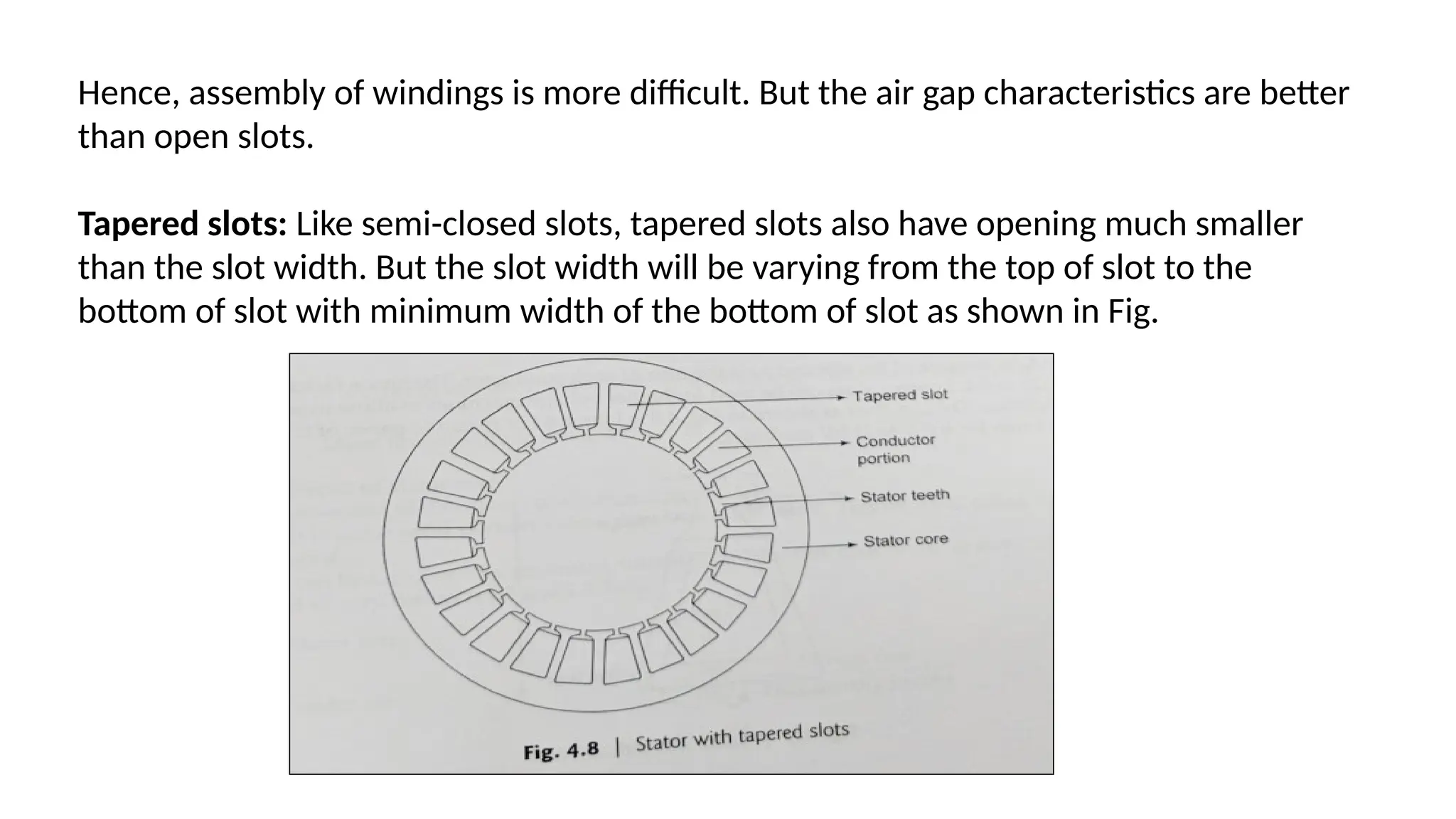 Hence, assembly of windings is more difficult. But the air gap characteristics are better
than open slots.
Tapered slots: Like semi-closed slots, tapered slots also have opening much smaller
than the slot width. But the slot width will be varying from the top of slot to the
bottom of slot with minimum width of the bottom of slot as shown in Fig.
 