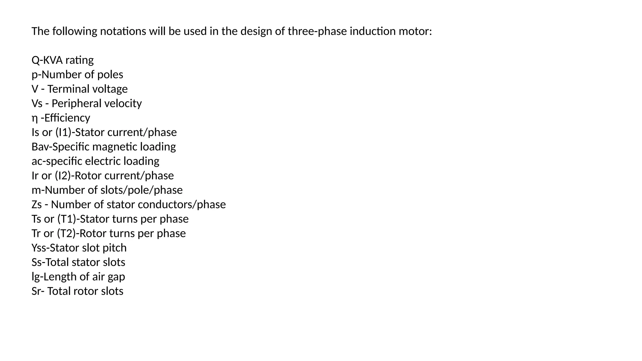 The following notations will be used in the design of three-phase induction motor:
Q-KVA rating
p-Number of poles
V - Terminal voltage
Vs - Peripheral velocity
η -Efficiency
Is or (I1)-Stator current/phase
Bav-Specific magnetic loading
ac-specific electric loading
Ir or (I2)-Rotor current/phase
m-Number of slots/pole/phase
Zs - Number of stator conductors/phase
Ts or (T1)-Stator turns per phase
Tr or (T2)-Rotor turns per phase
Yss-Stator slot pitch
Ss-Total stator slots
lg-Length of air gap
Sr- Total rotor slots
 