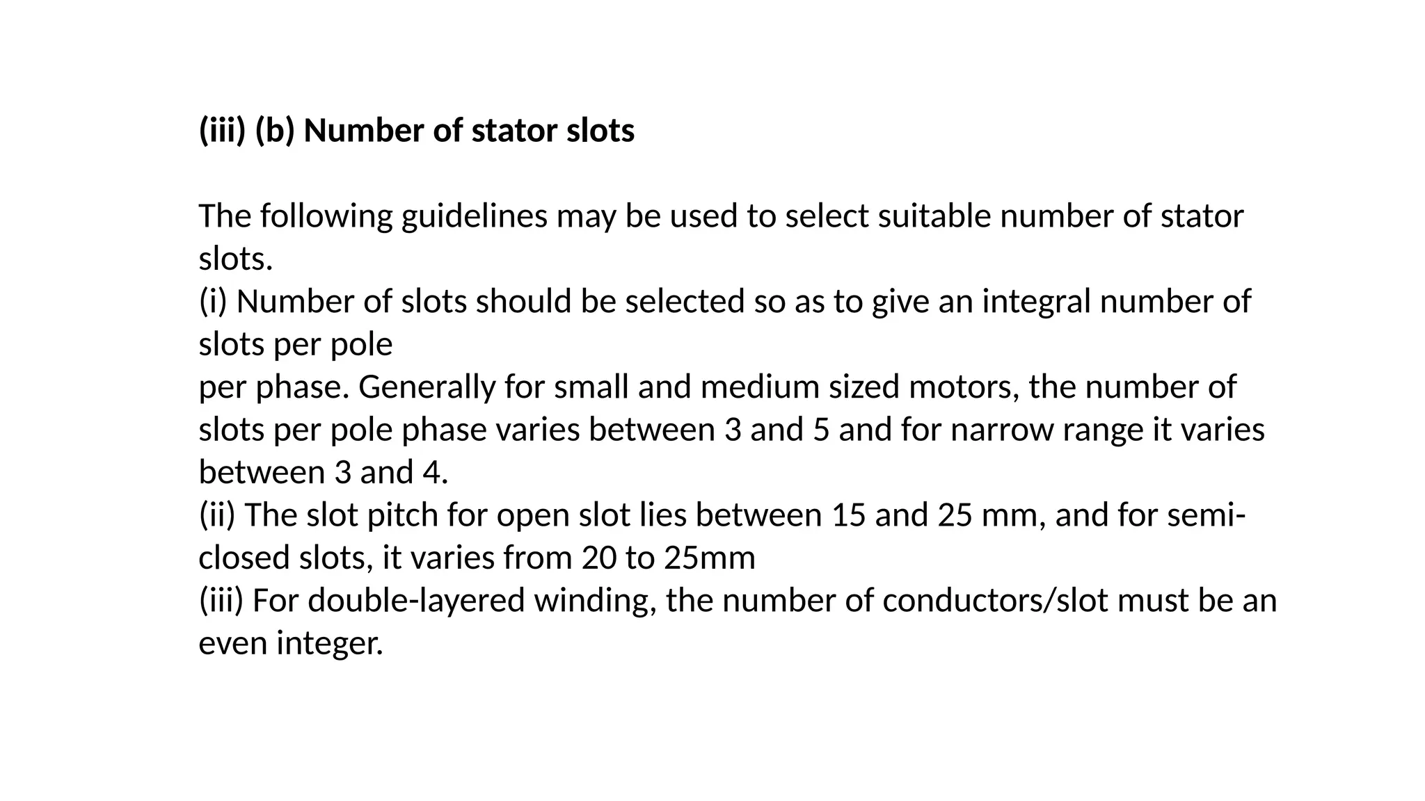 (iii) (b) Number of stator slots
The following guidelines may be used to select suitable number of stator
slots.
(i) Number of slots should be selected so as to give an integral number of
slots per pole
per phase. Generally for small and medium sized motors, the number of
slots per pole phase varies between 3 and 5 and for narrow range it varies
between 3 and 4.
(ii) The slot pitch for open slot lies between 15 and 25 mm, and for semi-
closed slots, it varies from 20 to 25mm
(iii) For double-layered winding, the number of conductors/slot must be an
even integer.
 