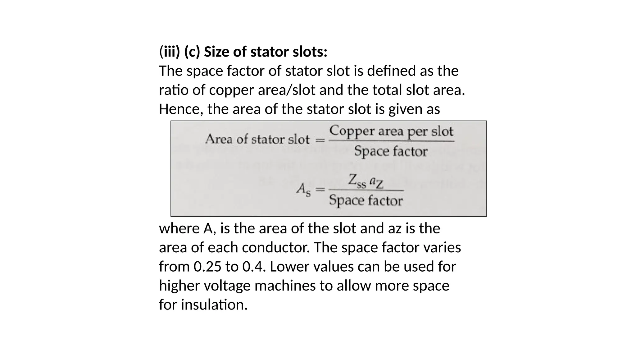 (iii) (c) Size of stator slots:
The space factor of stator slot is defined as the
ratio of copper area/slot and the total slot area.
Hence, the area of the stator slot is given as
where A, is the area of the slot and az is the
area of each conductor. The space factor varies
from 0.25 to 0.4. Lower values can be used for
higher voltage machines to allow more space
for insulation.
 