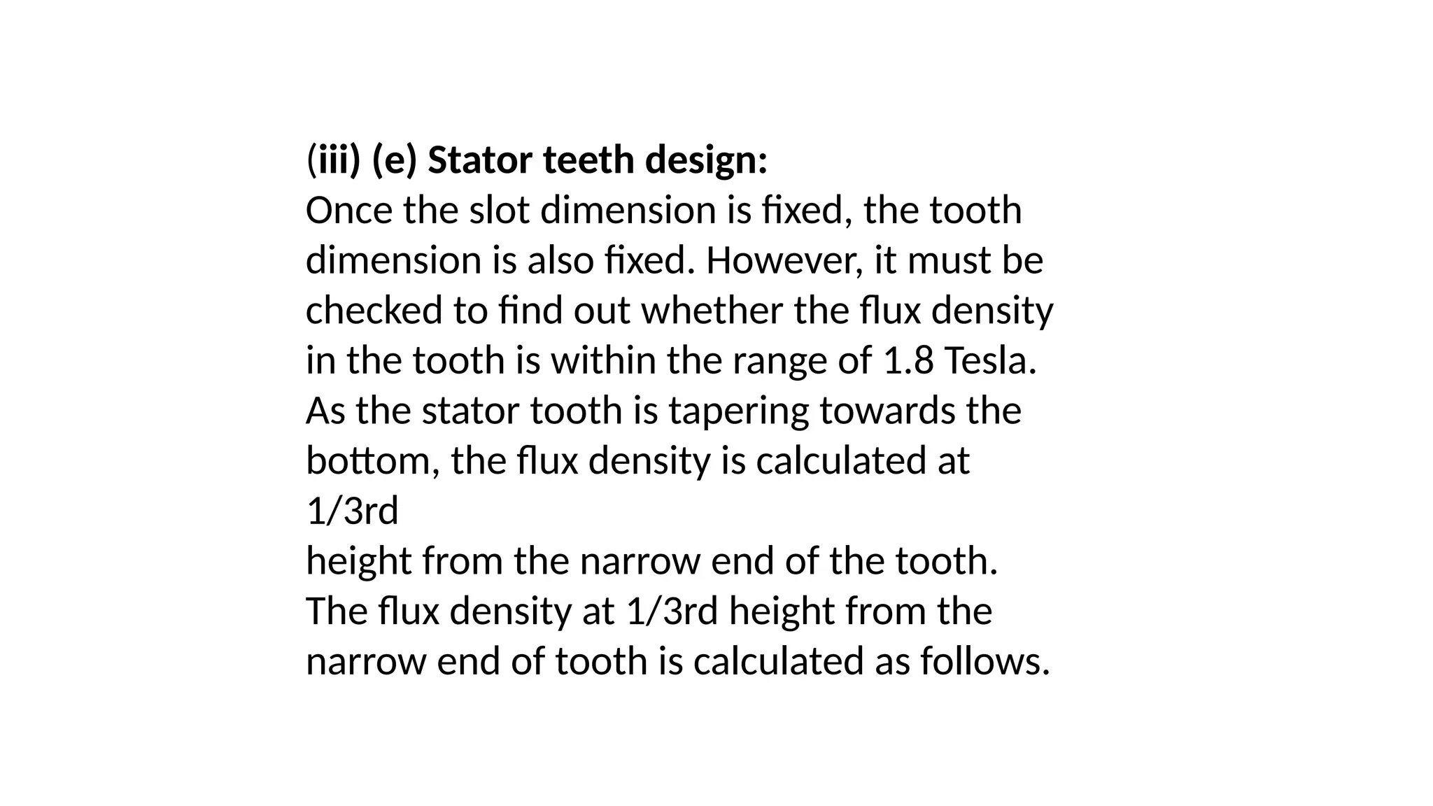 (iii) (e) Stator teeth design:
Once the slot dimension is fixed, the tooth
dimension is also fixed. However, it must be
checked to find out whether the flux density
in the tooth is within the range of 1.8 Tesla.
As the stator tooth is tapering towards the
bottom, the flux density is calculated at
1/3rd
height from the narrow end of the tooth.
The flux density at 1/3rd height from the
narrow end of tooth is calculated as follows.
 