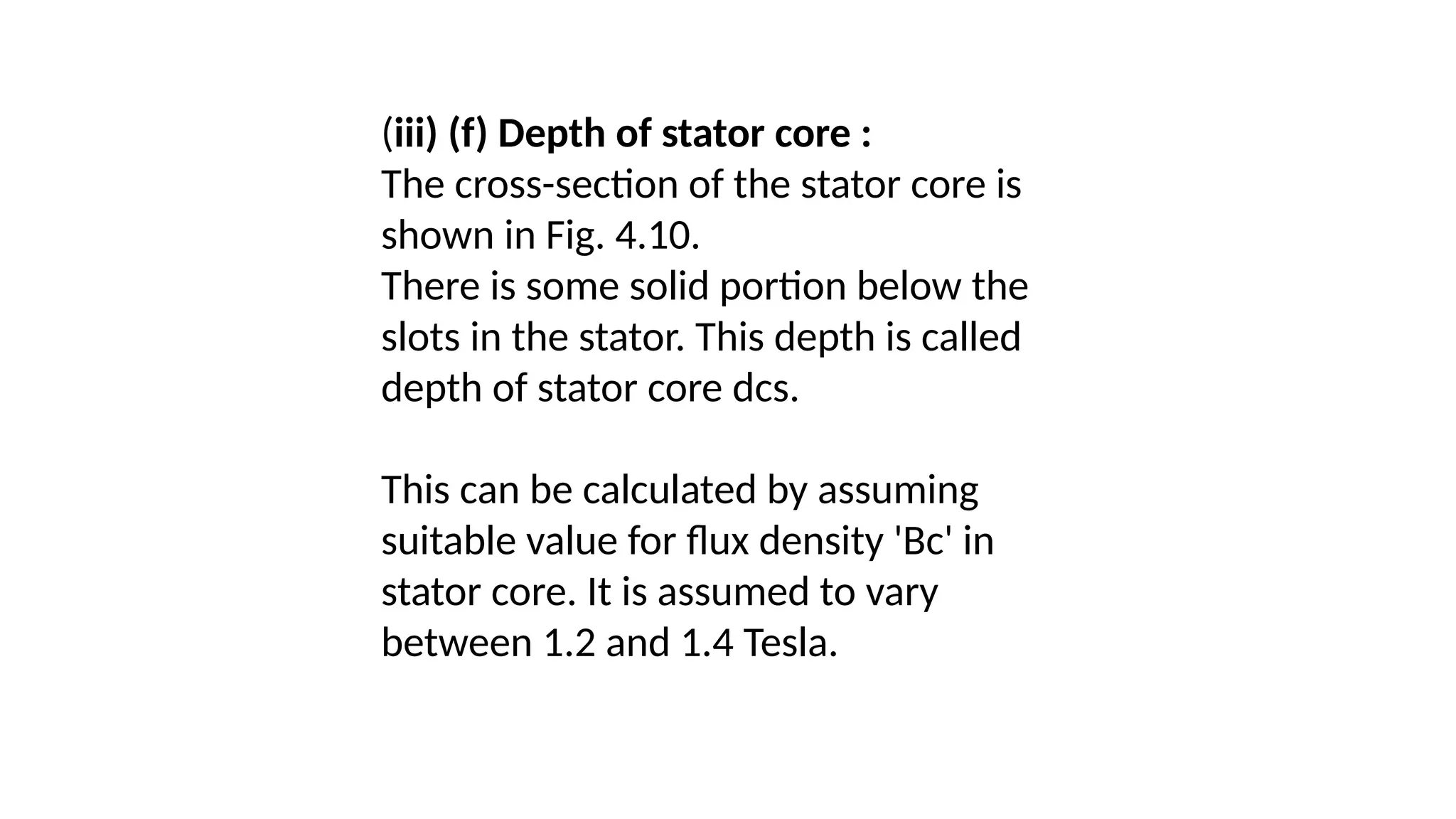 (iii) (f) Depth of stator core :
The cross-section of the stator core is
shown in Fig. 4.10.
There is some solid portion below the
slots in the stator. This depth is called
depth of stator core dcs.
This can be calculated by assuming
suitable value for flux density 'Bc' in
stator core. It is assumed to vary
between 1.2 and 1.4 Tesla.
 