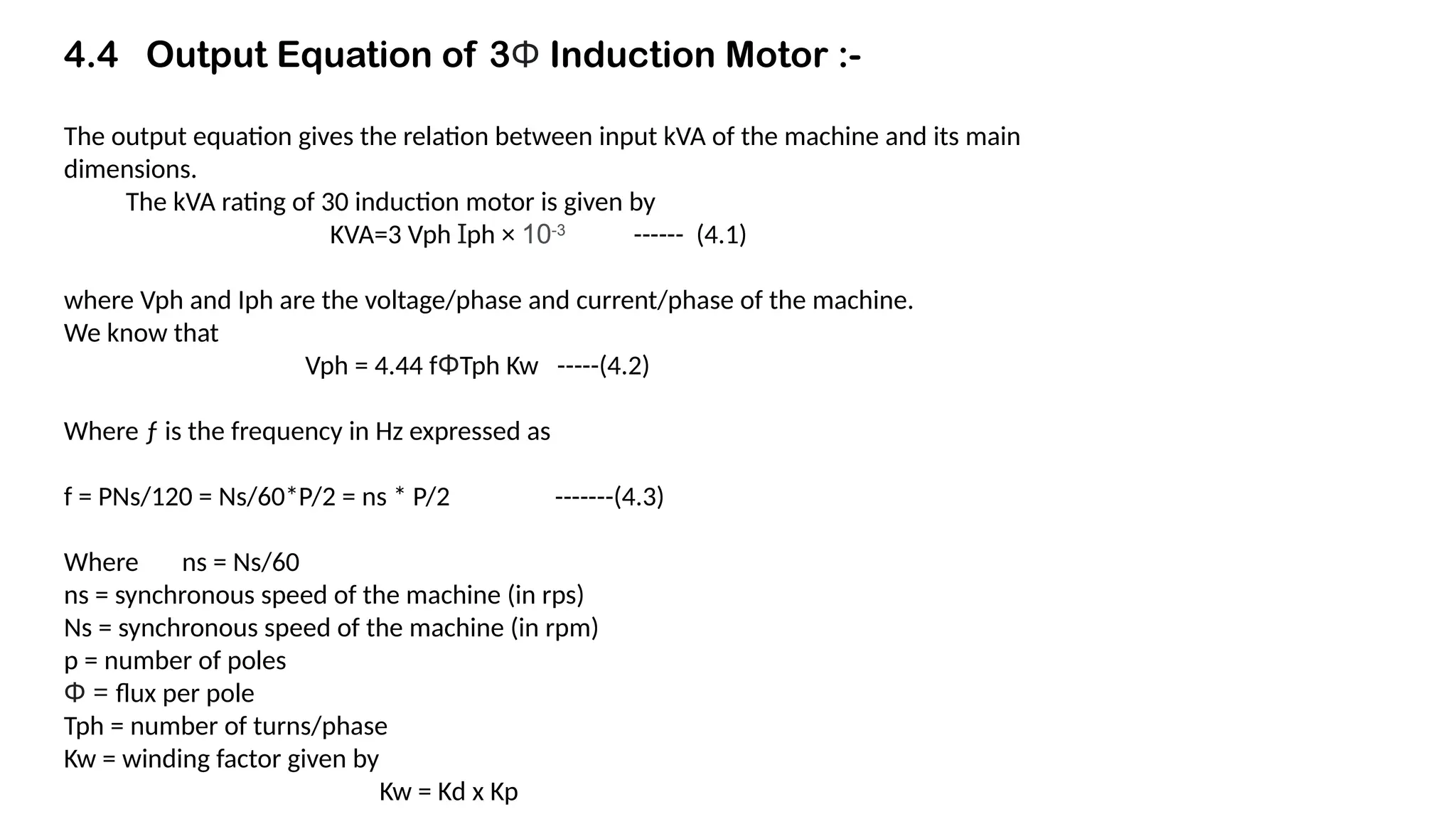 4.4 Output Equation of 3Φ Induction Motor :-
The output equation gives the relation between input kVA of the machine and its main
dimensions.
The kVA rating of 30 induction motor is given by
KVA=3 Vph Ɪph × 10-3
------ (4.1)
where Vph and Iph are the voltage/phase and current/phase of the machine.
We know that
Vph = 4.44 fΦTph Kw -----(4.2)
Where ƒ is the frequency in Hz expressed as
f = PNs/120 = Ns/60*P/2 = ns * P/2 -------(4.3)
Where ns = Ns/60
ns = synchronous speed of the machine (in rps)
Ns = synchronous speed of the machine (in rpm)
p = number of poles
Φ = flux per pole
Tph = number of turns/phase
Kw = winding factor given by
Kw = Kd x Kp
 