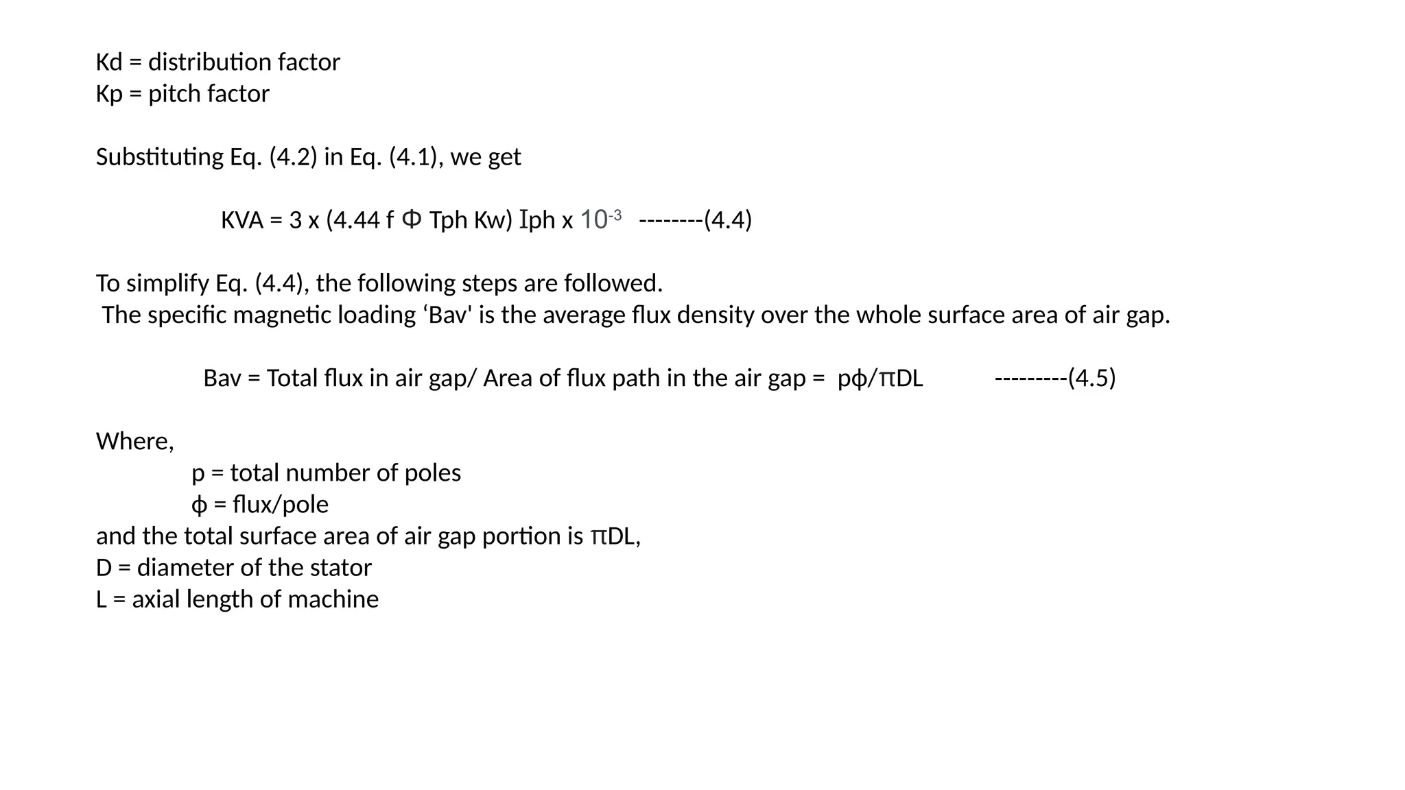 Kd = distribution factor
Kp = pitch factor
Substituting Eq. (4.2) in Eq. (4.1), we get
KVA = 3 x (4.44 f Φ Tph Kw) Ɪph x 10-3
--------(4.4)
To simplify Eq. (4.4), the following steps are followed.
The specific magnetic loading ‘Bav' is the average flux density over the whole surface area of air gap.
Bav = Total flux in air gap/ Area of flux path in the air gap = рф/πDL ---------(4.5)
Where,
p = total number of poles
ф = flux/pole
and the total surface area of air gap portion is πDL,
D = diameter of the stator
L = axial length of machine
 