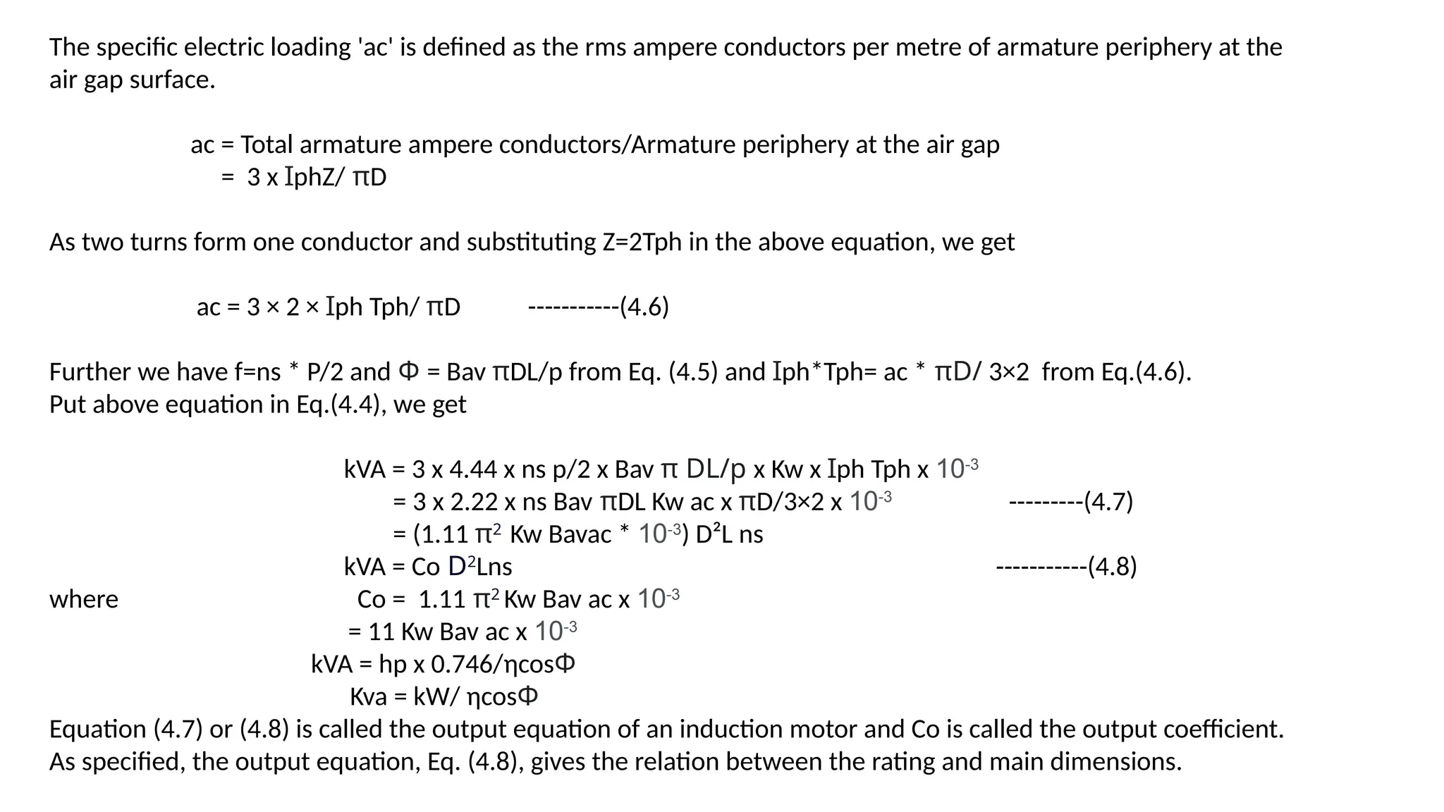 The specific electric loading 'ac' is defined as the rms ampere conductors per metre of armature periphery at the
air gap surface.
ac = Total armature ampere conductors/Armature periphery at the air gap
= 3 x ꞮphZ/ πD
As two turns form one conductor and substituting Z=2Tph in the above equation, we get
ac = 3 × 2 × Ɪph Tph/ πD -----------(4.6)
Further we have f=ns * P/2 and Φ = Bav πDL/p from Eq. (4.5) and Ɪph*Tph= ac * πD/ 3×2 from Eq.(4.6).
Put above equation in Eq.(4.4), we get
kVA = 3 x 4.44 x ns p/2 x Bav π DL/p x Kw x Ɪph Tph x 10-3
= 3 x 2.22 x ns Bav πDL Kw ac x πD/3×2 x 10-3
---------(4.7)
= (1.11 π2
Kw Bavac * 10-3
) D²L ns
kVA = Co D2
Lns -----------(4.8)
where Co = 1.11 π2
Kw Bav ac x 10-3
= 11 Kw Bav ac x 10-3
kVA = hp x 0.746/ηcosΦ
Kva = kW/ ηcosΦ
Equation (4.7) or (4.8) is called the output equation of an induction motor and Co is called the output coefficient.
As specified, the output equation, Eq. (4.8), gives the relation between the rating and main dimensions.
 