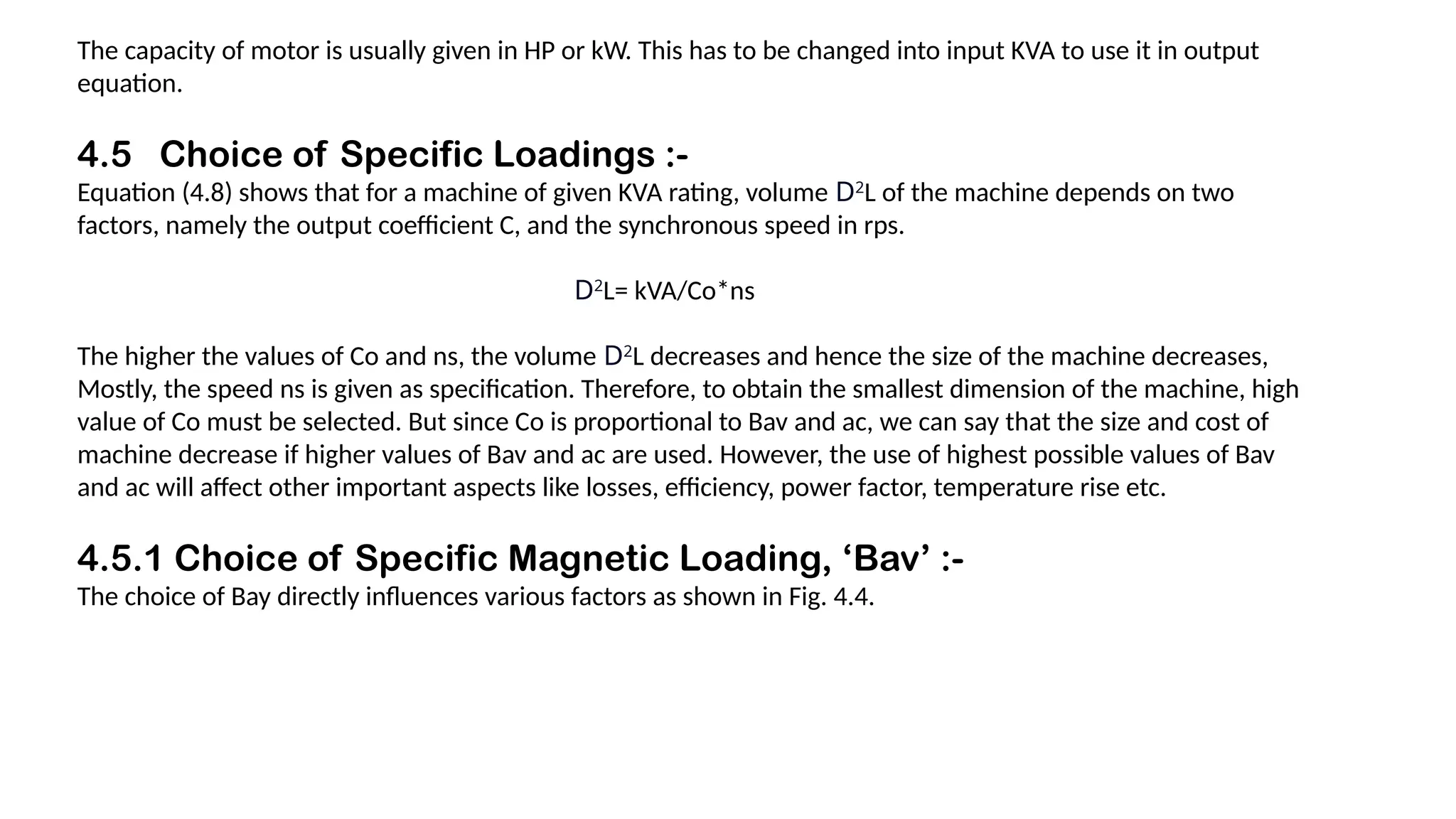 The capacity of motor is usually given in HP or kW. This has to be changed into input KVA to use it in output
equation.
4.5 Choice of Specific Loadings :-
Equation (4.8) shows that for a machine of given KVA rating, volume D2
L of the machine depends on two
factors, namely the output coefficient C, and the synchronous speed in rps.
D2
L= kVA/Co*ns
The higher the values of Co and ns, the volume D2
L decreases and hence the size of the machine decreases,
Mostly, the speed ns is given as specification. Therefore, to obtain the smallest dimension of the machine, high
value of Co must be selected. But since Co is proportional to Bav and ac, we can say that the size and cost of
machine decrease if higher values of Bav and ac are used. However, the use of highest possible values of Bav
and ac will affect other important aspects like losses, efficiency, power factor, temperature rise etc.
4.5.1 Choice of Specific Magnetic Loading, ‘Bav’ :-
The choice of Bay directly influences various factors as shown in Fig. 4.4.
 