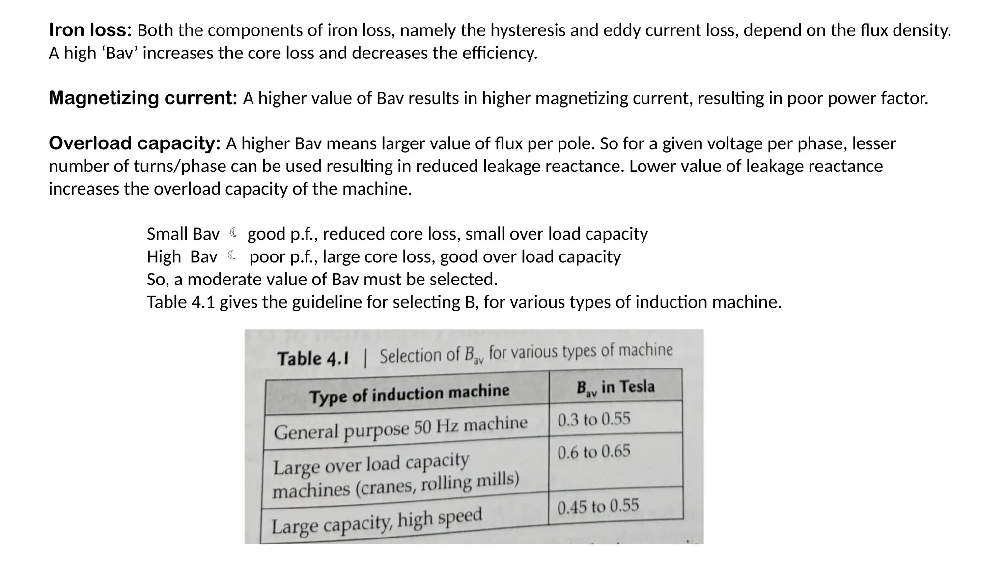 Iron loss: Both the components of iron loss, namely the hysteresis and eddy current loss, depend on the flux density.
A high ‘Bav’ increases the core loss and decreases the efficiency.
Magnetizing current: A higher value of Bav results in higher magnetizing current, resulting in poor power factor.
Overload capacity: A higher Bav means larger value of flux per pole. So for a given voltage per phase, lesser
number of turns/phase can be used resulting in reduced leakage reactance. Lower value of leakage reactance
increases the overload capacity of the machine.
Small Bav  good p.f., reduced core loss, small over load capacity
High Bav  poor p.f., large core loss, good over load capacity
So, a moderate value of Bav must be selected.
Table 4.1 gives the guideline for selecting B, for various types of induction machine.
 