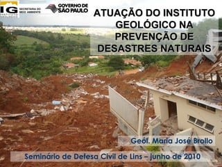 ATUAÇÃO DO INSTITUTO
                       GEOLÓGICO NA
                       PREVENÇÃO DE
                    DESASTRES NATURAIS




                             Geól. Maria José Brollo

Seminário de Defesa Civil de Lins – junho de 2010
 
