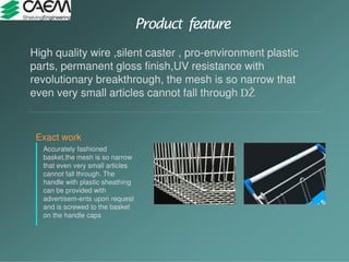 Product feature
Exact work
Accurately fashioned
basket,the mesh is so narrow
that even very small articles
cannot fall through. The
handle with plastic sheathing
can be provided with
advertisem-ents upon request
and is screwed to the basket
on the handle caps
High quality wire ,silent caster , pro-environment plastic
parts, permanent gloss finish,UV resistance with
revolutionary breakthrough, the mesh is so narrow that
even very small articles cannot fall through
 
