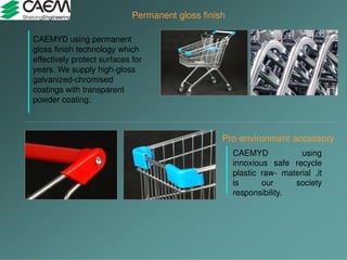 Permanent gloss finish
CAEMYD using permanent
gloss finish technology which
effectively protect surfaces for
years. We supply high-gloss
galvanized-chromised
coatings with transparent
powder coating.
Pro-environment accessory
CAEMYD using
innoxious safe recycle
plastic raw- material ,it
is our society
responsibility.
 