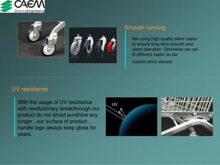 UV resistance
With the usage of UV resistance
with revolutionary breakthrough our
product do not afraid sunshine any
longer , our surface of product ,
handle logo always keep gloss for
years.
Smooth running
We using high quality silent castor
to ensure long-term smooth and
silent operation. Otherwise we can
fit different castor as per
custom-ers’s request.
 
