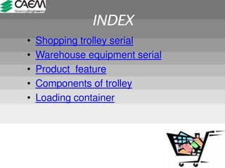 INDEX
• Shopping trolley serial
• Warehouse equipment serial
• Product feature
• Components of trolley
• Loading container
 