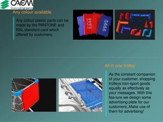 All in one trolley
As the constant companion
of your customer, shopping
trolleys tran-sport goods
equally as effectively as
your messages. With this
fea-ture we design some
advertising plate for our
customers,.Make use of
them for advertising!
Any colour available
Any colour plastic parts can be
made by the PANTONE and
RAL standard card which
offered by customers.
 