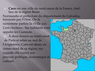  Caen est une ville du nord-ouest de la France, chef-
lieu de la région Basse
Normandie et préfecture du département du Calvados,
traversée par l’Orne. On la
surnomme parfois la «Ville aux
Cent clochers». Ses habitants sont
appelés les Caennais.
 À deux heures au nord-ouest
de Paris et reliée au sud de
l'Angleterre, Caen est située au
centre-nord de sa région, sur
laquelle elle exerce son
pouvoir politique, économique et
culturel.
 