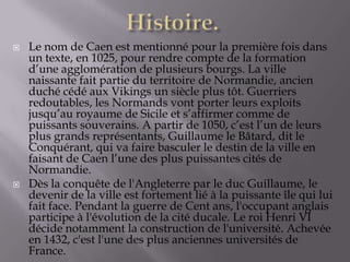  Le nom de Caen est mentionné pour la première fois dans
un texte, en 1025, pour rendre compte de la formation
d’une agglomération de plusieurs bourgs. La ville
naissante fait partie du territoire de Normandie, ancien
duché cédé aux Vikings un siècle plus tôt. Guerriers
redoutables, les Normands vont porter leurs exploits
jusqu’au royaume de Sicile et s’affirmer comme de
puissants souverains. A partir de 1050, c’est l’un de leurs
plus grands représentants, Guillaume le Bâtard, dit le
Conquérant, qui va faire basculer le destin de la ville en
faisant de Caen l’une des plus puissantes cités de
Normandie.
 Dès la conquête de l'Angleterre par le duc Guillaume, le
devenir de la ville est fortement lié à la puissante île qui lui
fait face. Pendant la guerre de Cent ans, l'occupant anglais
participe à l'évolution de la cité ducale. Le roi Henri VI
décide notamment la construction de l'université. Achevée
en 1432, c'est l'une des plus anciennes universités de
France.
 