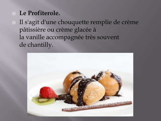  Le Profiterole.
 Il s'agit d'une chouquette remplie de crème
pâtissière ou crème glacée à
la vanille accompagnée très souvent
de chantilly.
 