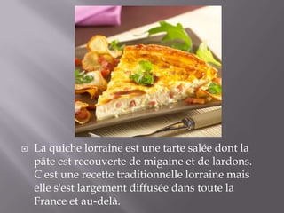  La quiche lorraine est une tarte salée dont la
pâte est recouverte de migaine et de lardons.
C'est une recette traditionnelle lorraine mais
elle s'est largement diffusée dans toute la
France et au-delà.
 
