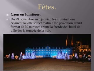  Caen en lumières.
 Du 29 novembre au 5 janvier, les illuminations
éclairent la ville soir et matin. Une projection grand
format de 30 minutes anime la façade de l'hôtel de
ville dès la tombée de la nuit.
 