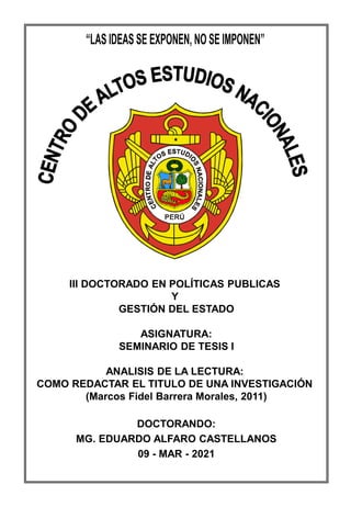 CAEN
LVIII - MDDN
III DOCTORADO EN POLÍTICAS PUBLICAS
Y
GESTIÓN DEL ESTADO
ASIGNATURA:
SEMINARIO DE TESIS I
ANALISIS DE LA LECTURA:
COMO REDACTAR EL TITULO DE UNA INVESTIGACIÓN
(Marcos Fidel Barrera Morales, 2011)
DOCTORANDO:
MG. EDUARDO ALFARO CASTELLANOS
09 - MAR - 2021
 
