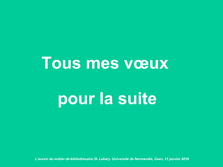 Tous mes vœux
pour la suite
L’avenir du métier de bibliothécaire /D. Lahary. Université de Normandie, Caen, 11 janvier 2018
 