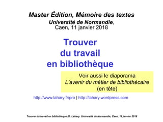 Master Édition, Mémoire des textes
Université de Normandie,
Caen, 11 janvier 2018
Trouver
du travail
en bibliothèque
http://www.lahary.fr/pro | http://lahary.wordpress.com
Voir aussi le diaporama
L’avenir du métier de bibliothécaire
(en tête)
Trouver du travail en bibliothèque /D. Lahary. Université de Normandie, Caen, 11 janvier 2018
 