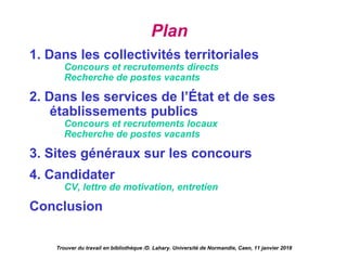 Plan 
1. Dans les collectivités territoriales
Concours et recrutements directs
Recherche de postes vacants
2. Dans les services de l’État et de ses
établissements publics
Concours et recrutements locaux
Recherche de postes vacants
3. Sites généraux sur les concours
4. Candidater
CV, lettre de motivation, entretien
Conclusion
Trouver du travail en bibliothèque /D. Lahary. Université de Normandie, Caen, 11 janvier 2018
 