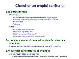 Chercher un emploi territorial
Les offres d’emploi
Périodiques
La Gazette des communes des départements et des régions
http://www.lagazettedescommunes.com/rubriques/emploi-carriere  
Livres-Hebdo
Télérama
Sites
https://www.emploi-territorial.fr/
https://www.cap-territorial.fr/ 
https://www.emploi-collectivites.fr/ 
https://www.rdvemploipublic.fr/ [Ile-de-France]
Se présenter même si on n’est pas lauréat d’un des
concours
Le recruteurs s’intéressent souvent d’abord à l’individu
Envoyer des candidatures spontanées
sur un rayon géographique visé
L’avenir du métier de bibliothécaire /D. Lahary. Université de Normandie, Caen, 11 janvier 2018
 