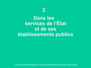 2
Dans les
services de l’État
et de ses
établissements publics
Trouver du travail en bibliothèque /D. Lahary. Université de Normandie, Caen, 11 janvier 2018
 