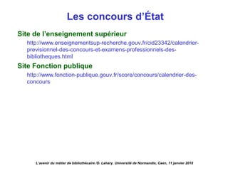 Les concours d’État
Site de l’enseignement supérieur
http://www.enseignementsup-recherche.gouv.fr/cid23342/calendrier-
previsionnel-des-concours-et-examens-professionnels-des-
bibliotheques.html 
Site Fonction publique
http://www.fonction-publique.gouv.fr/score/concours/calendrier-des-
concours
L’avenir du métier de bibliothécaire /D. Lahary. Université de Normandie, Caen, 11 janvier 2018
 
