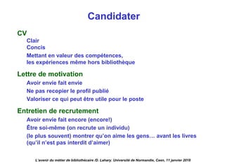 Candidater
CV
Clair
Concis
Mettant en valeur des compétences,
les expériences même hors bibliothèque
Lettre de motivation
Avoir envie fait envie
Ne pas recopier le profil publié
Valoriser ce qui peut être utile pour le poste
Entretien de recrutement
Avoir envie fait encore (encore!)
Être soi-même (on recrute un individu)
(le plus souvent) montrer qu’on aime les gens… avant les livres
(qu’il n’est pas interdit d’aimer)
L’avenir du métier de bibliothécaire /D. Lahary. Université de Normandie, Caen, 11 janvier 2018
 