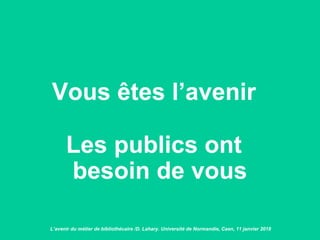 Vous êtes l’avenir
Les publics ont
besoin de vous
L’avenir du métier de bibliothécaire /D. Lahary. Université de Normandie, Caen, 11 janvier 2018
 