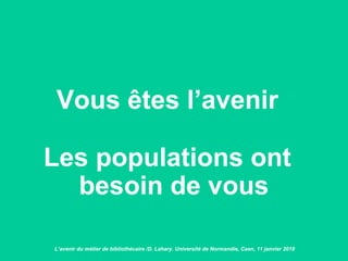 Vous êtes l’avenir
Les populations ont
besoin de vous
L’avenir du métier de bibliothécaire /D. Lahary. Université de Normandie, Caen, 11 janvier 2018
 