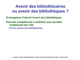 Avenir des bibliothécaires
ou avenir des bibliothèques ?
Envisageons d’abord l’avenir des bibliothèques
Puis des compétences à mobiliser pour qu’elles
remplissent leur rôle
Et là on parlera des bibliothécaires
L’avenir du métier de bibliothécaire /D. Lahary. Université de Normandie, Caen, 11 janvier 2018
 
