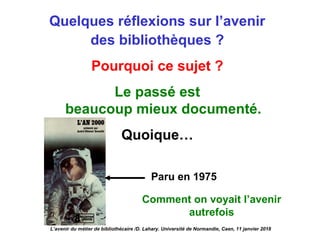 Quelques réflexions sur l’avenir
des bibliothèques ?
Pourquoi ce sujet ?
Le passé est
beaucoup mieux documenté.
Quoique…
Paru en 1975
L’avenir du métier de bibliothécaire /D. Lahary. Université de Normandie, Caen, 11 janvier 2018
Comment on voyait l’avenir
autrefois
 