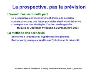 La prospective, pas la prévision
L’avenir n’est écrit nulle part
La prospective comme instrument d’aide à la décision
comme panorama des futurs possibles destiné à éclairer les
conséquences des stratégies d’action envisageables
Hugues de Jouvenel, Invitation à la prospective, 2004
La méthode des scénarios
Scénarios à la française: hypothèses imaginables
Scénarios dynamiques fondés sur l’intuition et la créativité
L’avenir du métier de bibliothécaire /D. Lahary. Université de Normandie, Caen, 11 janvier 2018
 