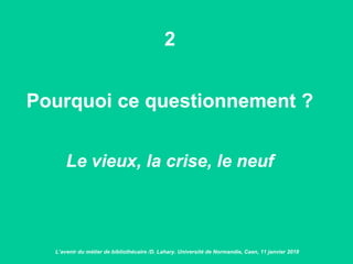 2
Pourquoi ce questionnement ?
Le vieux, la crise, le neuf
L’avenir du métier de bibliothécaire /D. Lahary. Université de Normandie, Caen, 11 janvier 2018
 