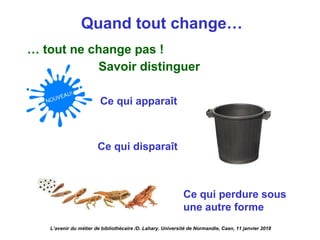 Quand tout change…
… tout ne change pas !
Savoir distinguer
Ce qui apparaît
Ce qui disparaît
Ce qui perdure sous
une autre forme
L’avenir du métier de bibliothécaire /D. Lahary. Université de Normandie, Caen, 11 janvier 2018
 