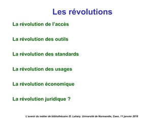Les révolutions
La révolution de l’accès
La révolution des outils
La révolution des standards
La révolution des usages
La révolution économique
La révolution juridique ?
L’avenir du métier de bibliothécaire /D. Lahary. Université de Normandie, Caen, 11 janvier 2018
 