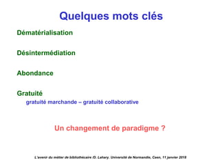 Quelques mots clés
Dématérialisation
Désintermédiation
Abondance
Gratuité
gratuité marchande – gratuité collaborative
Un changement de paradigme ?
L’avenir du métier de bibliothécaire /D. Lahary. Université de Normandie, Caen, 11 janvier 2018
 