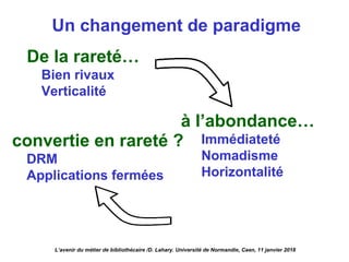 Un changement de paradigme
De la rareté…
Bien rivaux
Verticalité
à l’abondance…
Immédiateté
Nomadisme
Horizontalité
L’avenir du métier de bibliothécaire /D. Lahary. Université de Normandie, Caen, 11 janvier 2018
convertie en rareté ?
DRM
Applications fermées
 