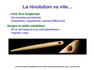 La révolution va vite…
… mais dure longtemps
Une transition permanente
Coexistence, craquements, rythmes différenciés
Usages et outils cohabitent
On se sert toujours d’un outil paléolithique :
l’aiguille à chas
L’avenir du métier de bibliothécaire /D. Lahary. Université de Normandie, Caen, 11 janvier 2018
 