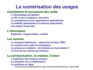La numérisation des usages
Coexistence et succession des outils
L’informatique de gestion
Le PC et son navigateur tout faire
Le smartphone et ses applications spécialisées
La tablette généraliste et la liseuse spécialisée
Les objets connectés
L’information
Explosion, fragmentation, viralité
Les oeuvres
La musique baladeuse… depuis les années 1980 !
Le cinéma entre salle et nomadisme
La presse en mutation : du bimédia au monomédia ?
Le livre et son rythme de sénateur
La communication, la création, l’action
L’explosion des réseaux sociaux
Le triomphe de la collaboration
La politique en ligne
L’avenir du métier de bibliothécaire /D. Lahary. Université de Normandie, Caen, 11 janvier 2018
 