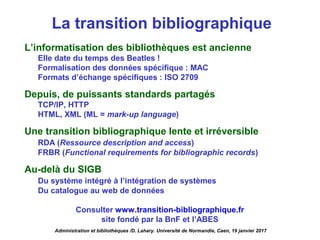La transition bibliographique
L’informatisation des bibliothèques est ancienne
Elle date du temps des Beatles !
Formalisation des données spécifique : MAC
Formats d’échange spécifiques : ISO 2709
Depuis, de puissants standards partagés
TCP/IP, HTTP
HTML, XML (ML = mark-up language)
Une transition bibliographique lente et irréversible
RDA (Ressource description and access)
FRBR (Functional requirements for bibliographic records)
Au-delà du SIGB
Du système intégré à l’intégration de systèmes
Du catalogue au web de données
Consulter www.transition-bibliographique.fr
site fondé par la BnF et l’ABES
Administration et bibliothèques /D. Lahary. Université de Normandie, Caen, 19 janvier 2017
 