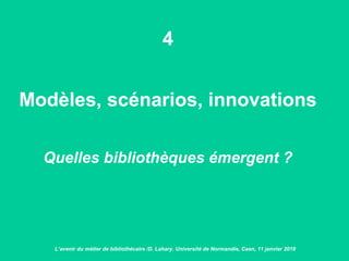 4
Modèles, scénarios, innovations
Quelles bibliothèques émergent ?
L’avenir du métier de bibliothécaire /D. Lahary. Université de Normandie, Caen, 11 janvier 2018
 